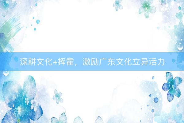 深耕文化+挥霍，激励广东文化立异活力
