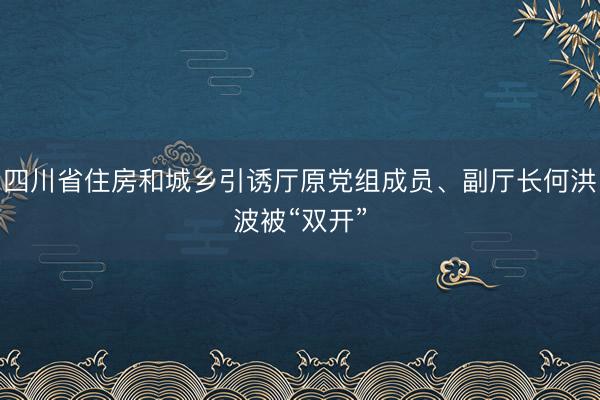四川省住房和城乡引诱厅原党组成员、副厅长何洪波被“双开”