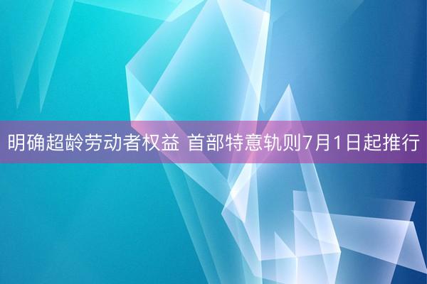 明确超龄劳动者权益 首部特意轨则7月1日起推行