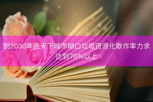 到2030年底天下城市糊口垃圾资源化欺诈率力求达到76%以上