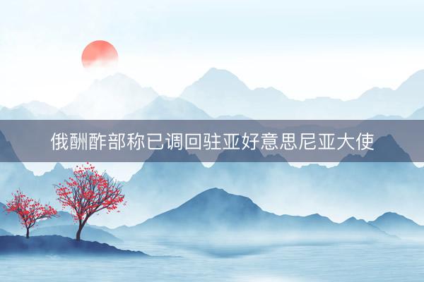 俄酬酢部称已调回驻亚好意思尼亚大使