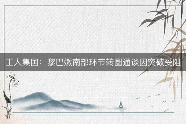 王人集国：黎巴嫩南部环节转圜通谈因突破受阻