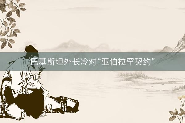 巴基斯坦外长冷对“亚伯拉罕契约”