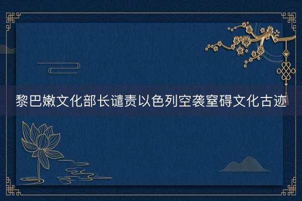 黎巴嫩文化部长谴责以色列空袭窒碍文化古迹