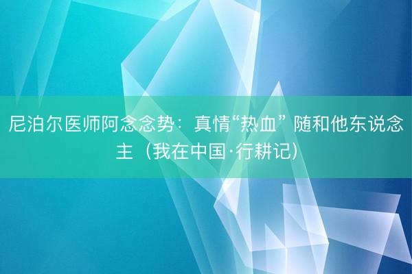 尼泊尔医师阿念念势：真情“热血” 随和他东说念主（我在中国·行耕记）