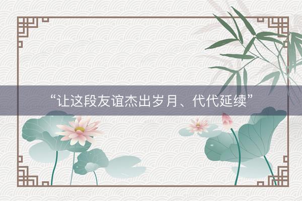 “让这段友谊杰出岁月、代代延续”