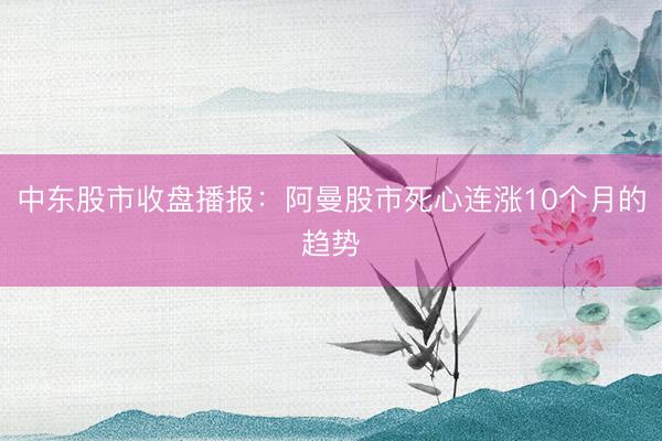 中东股市收盘播报：阿曼股市死心连涨10个月的趋势