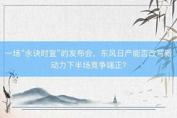 一场“永诀时宜”的发布会，东风日产能否改写新动力下半场竞争端正？