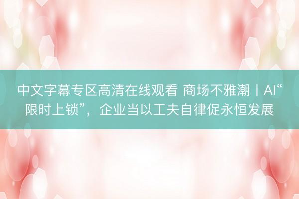 中文字幕专区高清在线观看 商场不雅潮丨AI“限时上锁”，企业当以工夫自律促永恒发展