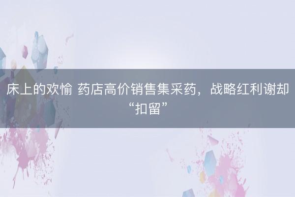 床上的欢愉 药店高价销售集采药，战略红利谢却“扣留”