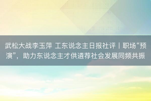 武松大战李玉萍 工东说念主日报社评丨职场“预演”，助力东说念主才供遴荐社会发展同频共振