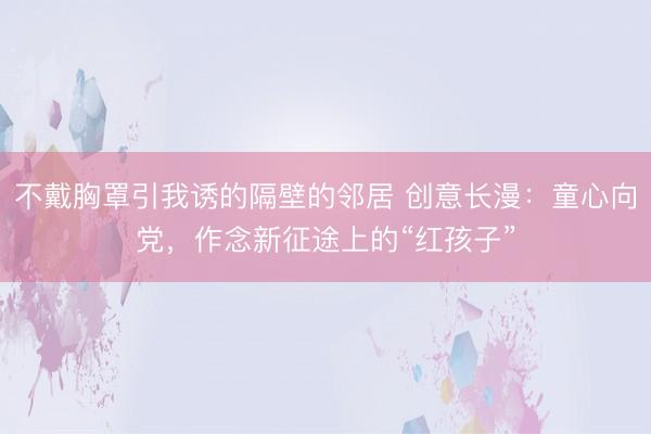 不戴胸罩引我诱的隔壁的邻居 创意长漫：童心向党，作念新征途上的“红孩子”