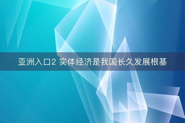 亚洲入口2 实体经济是我国长久发展根基