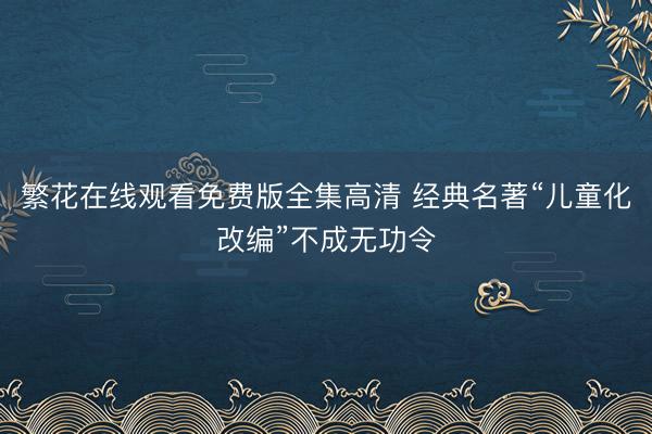 繁花在线观看免费版全集高清 经典名著“儿童化改编”不成无功令
