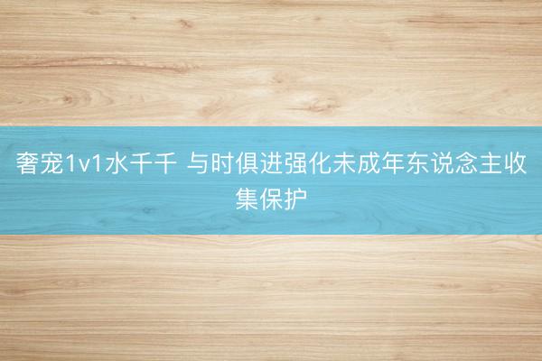 奢宠1v1水千千 与时俱进强化未成年东说念主收集保护