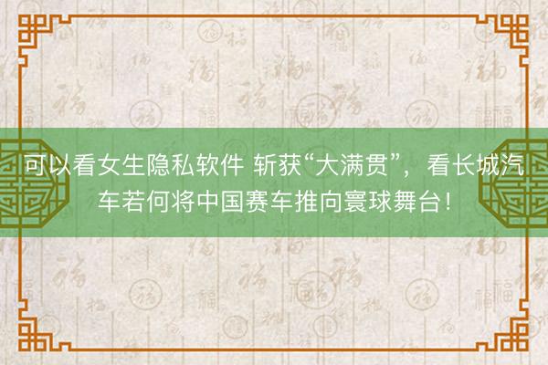 可以看女生隐私软件 斩获“大满贯”，看长城汽车若何将中国赛车推向寰球舞台！