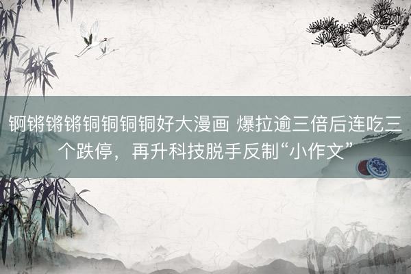 锕锵锵锵铜铜铜铜好大漫画 爆拉逾三倍后连吃三个跌停，再升科技脱手反制“小作文”