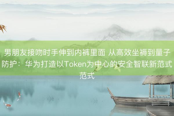 男朋友接吻时手伸到内裤里面 从高效坐褥到量子防护：华为打造以Token为中心的安全智联新范式