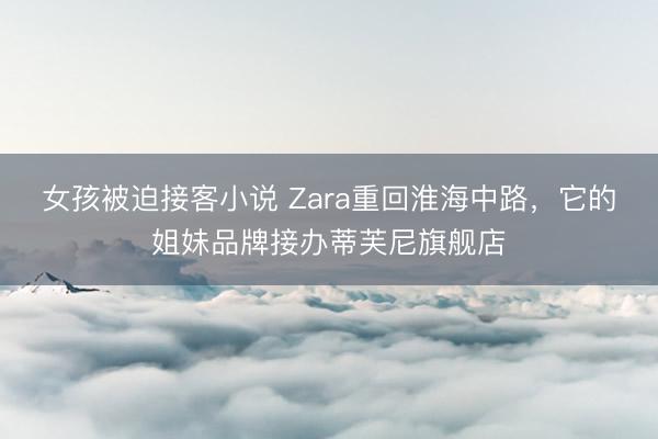 女孩被迫接客小说 Zara重回淮海中路，它的姐妹品牌接办蒂芙尼旗舰店