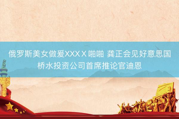 俄罗斯美女做爰XXXⅩ啪啪 龚正会见好意思国桥水投资公司首席推论官迪恩