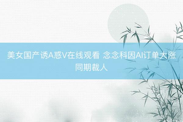 美女国产诱A惑V在线观看 念念科因AI订单大涨同期裁人