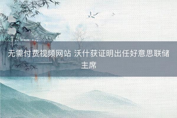 无需付费视频网站 沃什获证明出任好意思联储主席