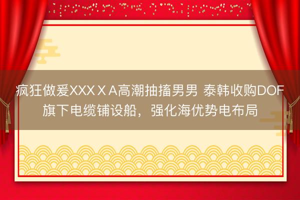 疯狂做爰XXXⅩA高潮抽搐男男 泰韩收购DOF旗下电缆铺设船，强化海优势电布局