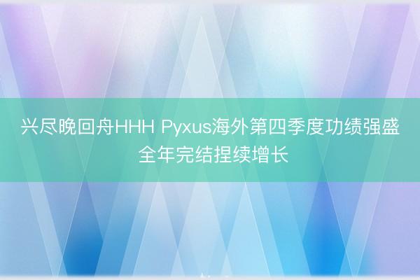 兴尽晚回舟HHH Pyxus海外第四季度功绩强盛 全年完结捏续增长
