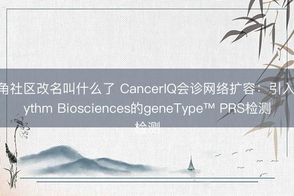 海角社区改名叫什么了 CancerIQ会诊网络扩容：引入Rhythm Biosciences的geneType™ PRS检测