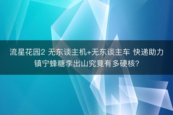流星花园2 无东谈主机+无东谈主车 快递助力镇宁蜂糖李出山究竟有多硬核？