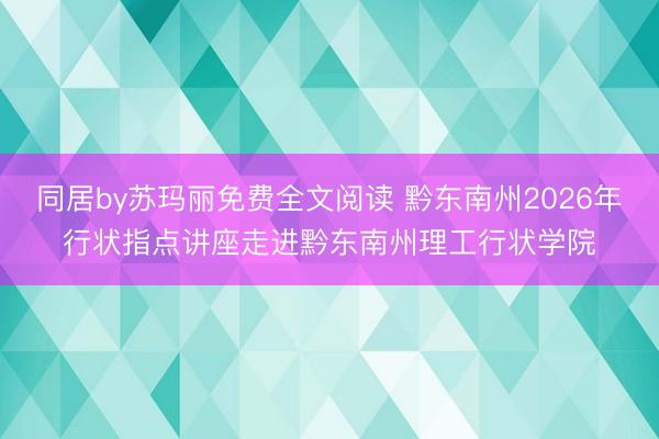 同居by苏玛丽免费全文阅读 黔东南州2026年行状指点讲座走进黔东南州理工行状学院