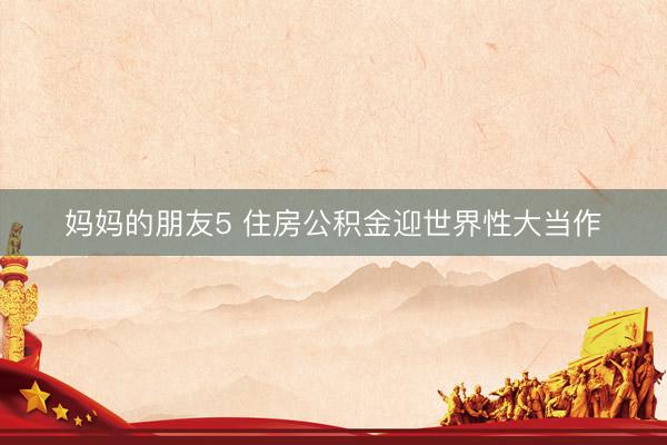妈妈的朋友5 住房公积金迎世界性大当作
