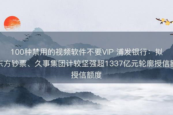 100种禁用的视频软件不要VIP 浦发银行：拟向东方钞票、久事集团计较坚强超1337亿元轮廓授信额度