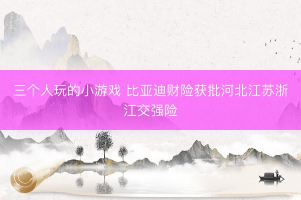 三个人玩的小游戏 比亚迪财险获批河北江苏浙江交强险