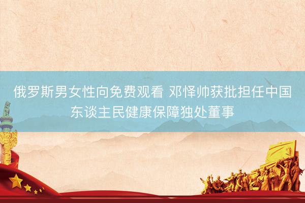 俄罗斯男女性向免费观看 邓怿帅获批担任中国东谈主民健康保障独处董事