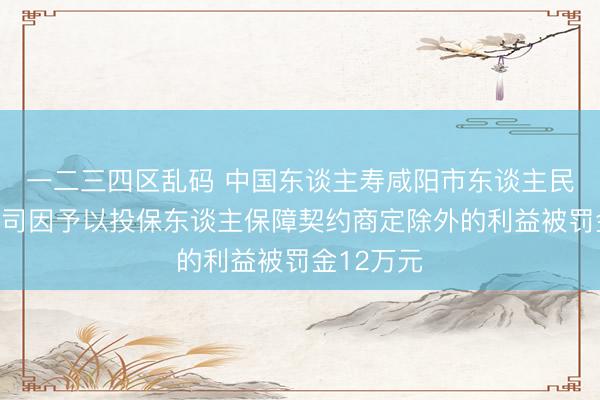 一二三四区乱码 中国东谈主寿咸阳市东谈主民西路支公司因予以投保东谈主保障契约商定除外的利益被罚金12万元