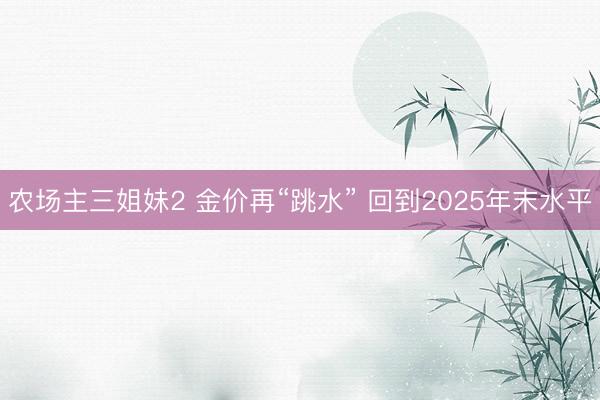 农场主三姐妹2 金价再“跳水” 回到2025年末水平