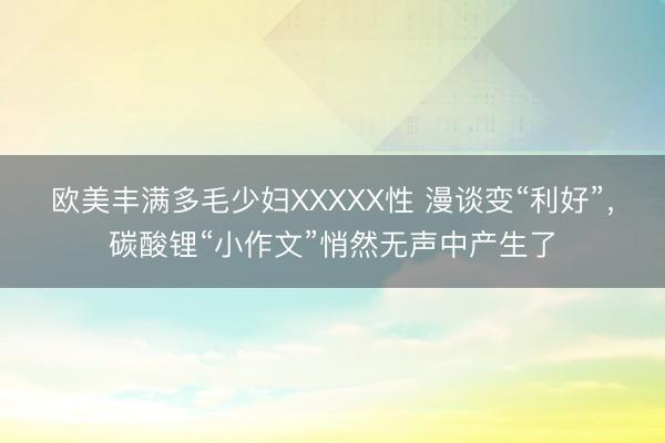 欧美丰满多毛少妇XXXXX性 漫谈变“利好”,碳酸锂“小作文”悄然无声中产生了