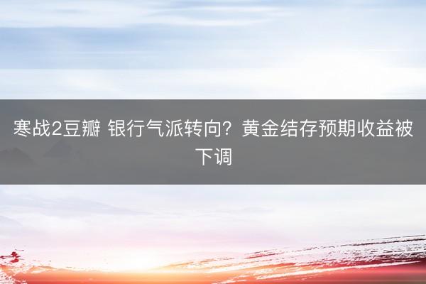 寒战2豆瓣 银行气派转向?黄金结存预期收益被下调