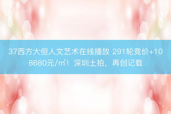 37西方大但人文艺术在线播放 291轮竞价+108680元/㎡！深圳土拍，再创记载