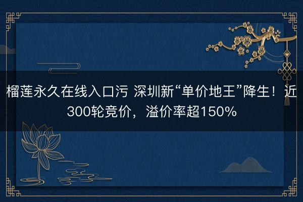 榴莲永久在线入口污 深圳新“单价地王”降生!近300轮竞价,溢价率超150%