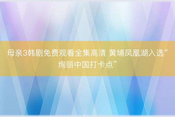 母亲3韩剧免费观看全集高清 黄埔凤凰湖入选“绚丽中国打卡点”