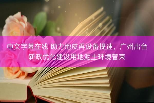中文字幕在线 助力地皮再设备提速，广州出台新政优化建设用地泥土环境管束