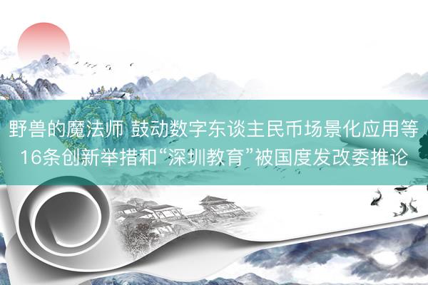 野兽的魔法师 鼓动数字东谈主民币场景化应用等16条创新举措和“深圳教育”被国度发改委推论