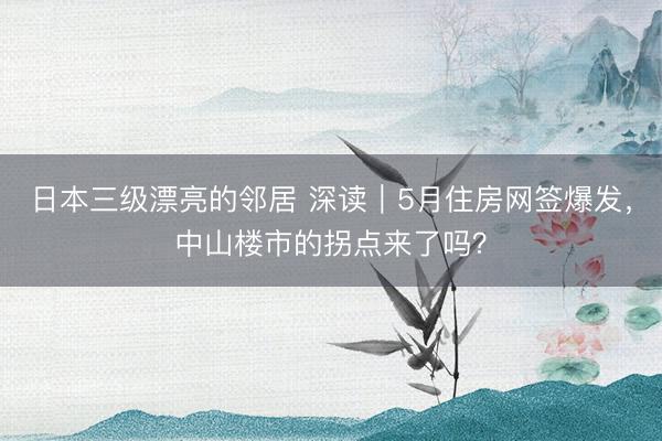 日本三级漂亮的邻居 深读｜5月住房网签爆发，中山楼市的拐点来了吗？
