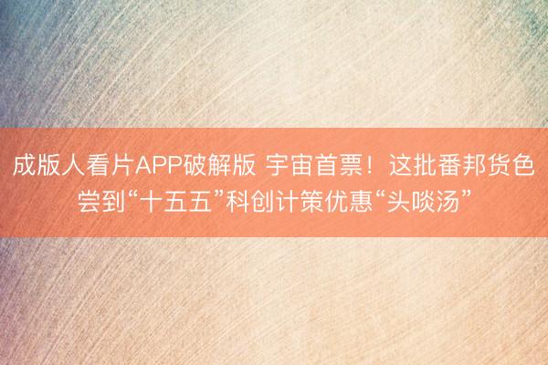 成版人看片APP破解版 宇宙首票！这批番邦货色尝到“十五五”科创计策优惠“头啖汤”