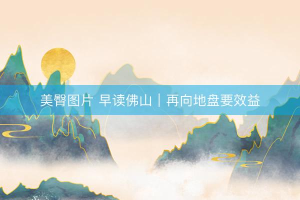 美臀图片 早读佛山｜再向地盘要效益