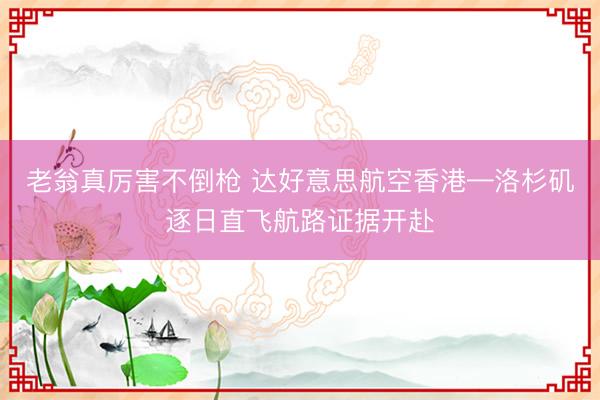 老翁真厉害不倒枪 达好意思航空香港—洛杉矶逐日直飞航路证据开赴