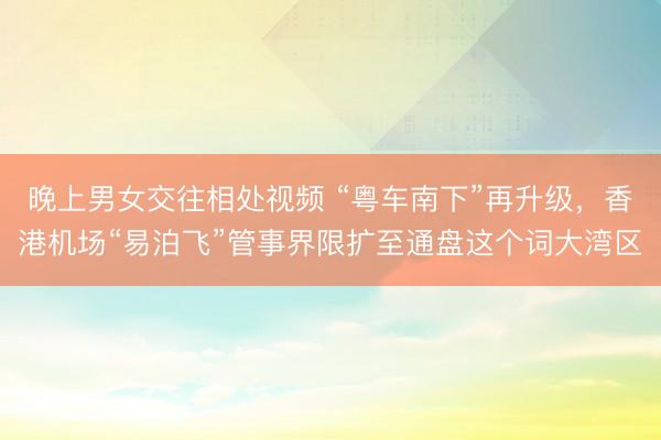 晚上男女交往相处视频 “粤车南下”再升级，香港机场“易泊飞”管事界限扩至通盘这个词大湾区