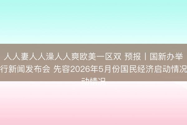 人人妻人人澡人人爽欧美一区双 预报丨国新办举行新闻发布会 先容2026年5月份国民经济启动情况